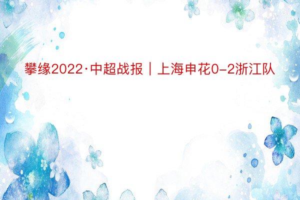 攀缘2022·中超战报｜上海申花0-2浙江队