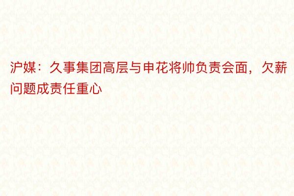 沪媒：久事集团高层与申花将帅负责会面，欠薪问题成责任重心